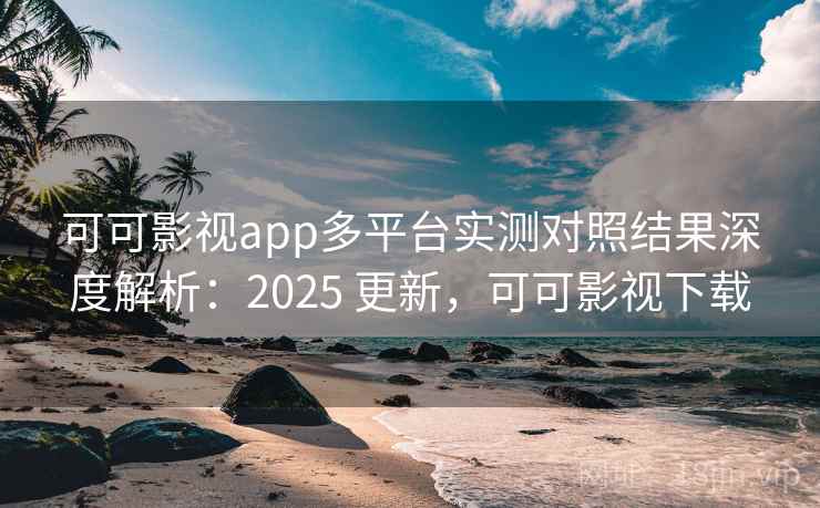 可可影视app多平台实测对照结果深度解析：2025 更新，可可影视下载