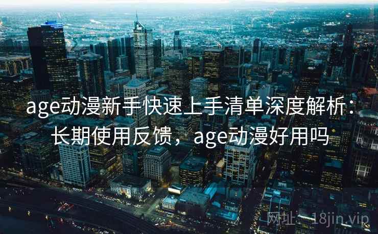 age动漫新手快速上手清单深度解析：长期使用反馈，age动漫好用吗