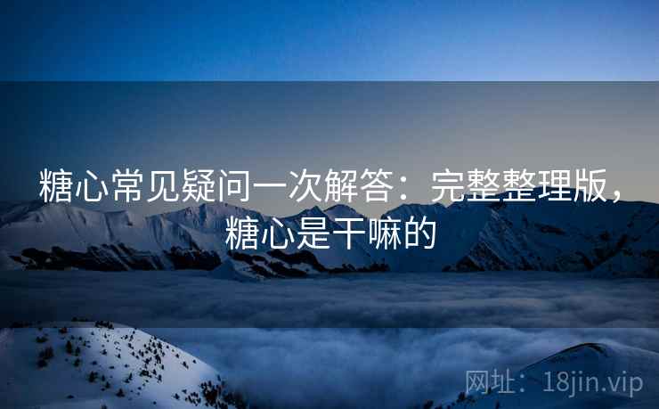 糖心常见疑问一次解答：完整整理版，糖心是干嘛的