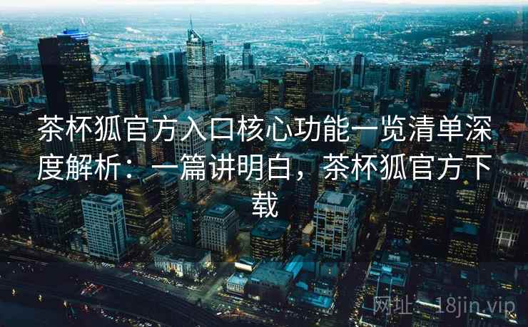茶杯狐官方入口核心功能一览清单深度解析：一篇讲明白，茶杯狐官方下载