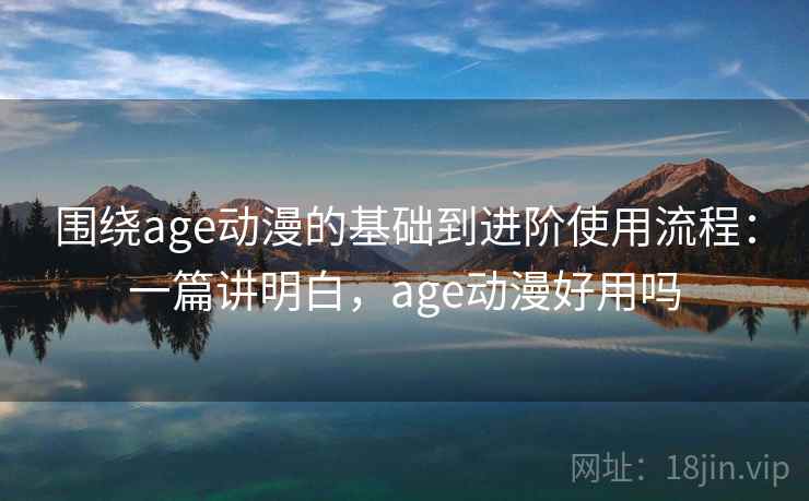 围绕age动漫的基础到进阶使用流程：一篇讲明白，age动漫好用吗