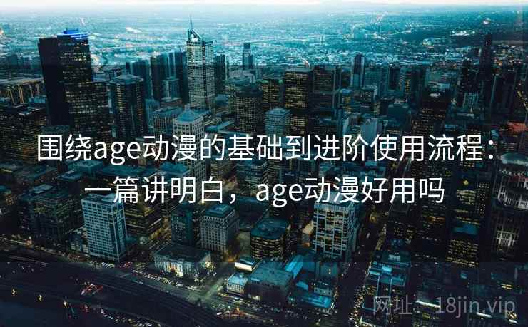 围绕age动漫的基础到进阶使用流程：一篇讲明白，age动漫好用吗