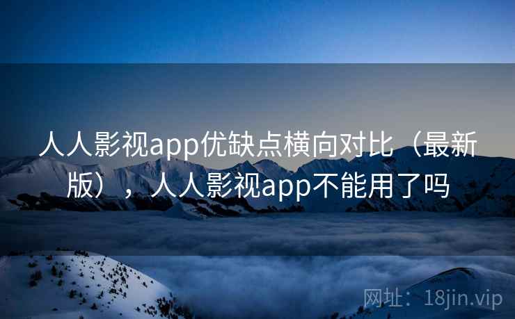 人人影视app优缺点横向对比（最新版），人人影视app不能用了吗