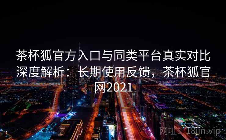 茶杯狐官方入口与同类平台真实对比深度解析:长期使用反馈,茶杯狐官网2021 茶杯狐官方入口与同类平台真实对比深度解析:长期使用反馈,茶杯狐官网2021