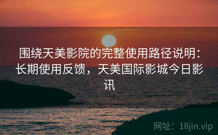 围绕天美影院的完整使用路径说明：长期使用反馈，天美国际影城今日影讯