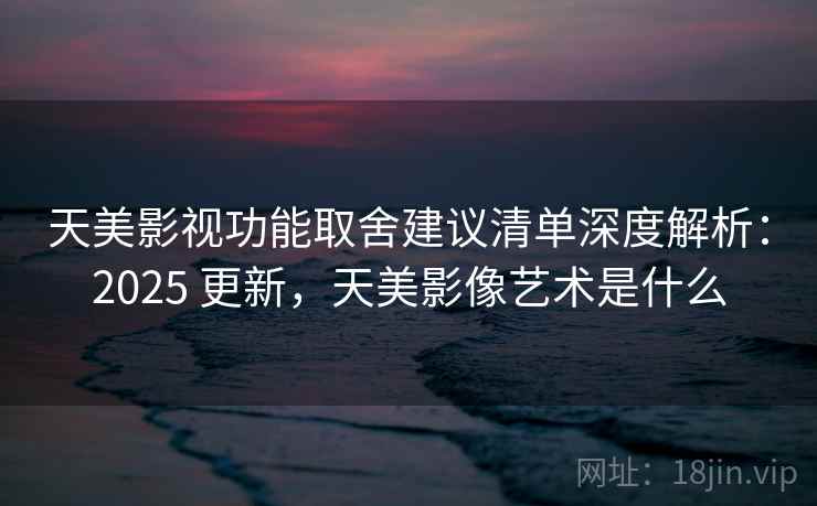 天美影视功能取舍建议清单深度解析：2025 更新，天美影像艺术是什么