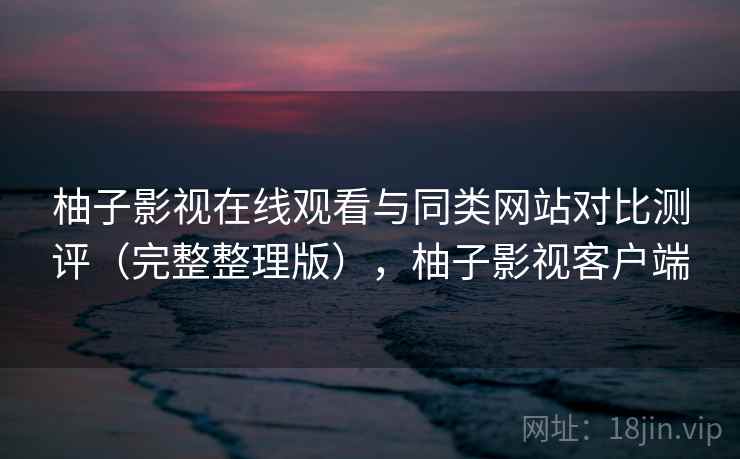 柚子影视在线观看与同类网站对比测评（完整整理版），柚子影视客户端