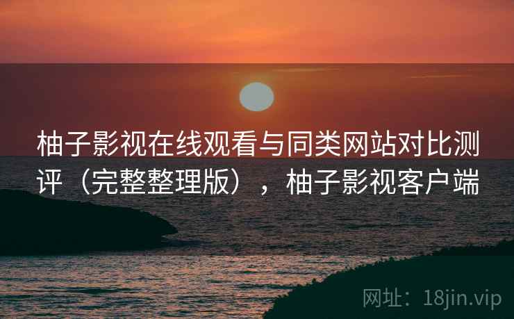 柚子影视在线观看与同类网站对比测评(完整整理版),柚子影视客户端 柚子影视在线观看与同类网站对比测评(完整整理版),柚子影视客户端