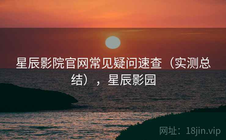 星辰影院官网常见疑问速查(实测总结),星辰影园 星辰影院官网常见疑问速查(实测总结),星辰影园