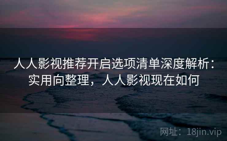 人人影视推荐开启选项清单深度解析：实用向整理，人人影视现在如何