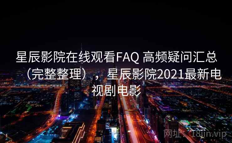 星辰影院在线观看FAQ 高频疑问汇总（完整整理），星辰影院2021最新电视剧电影