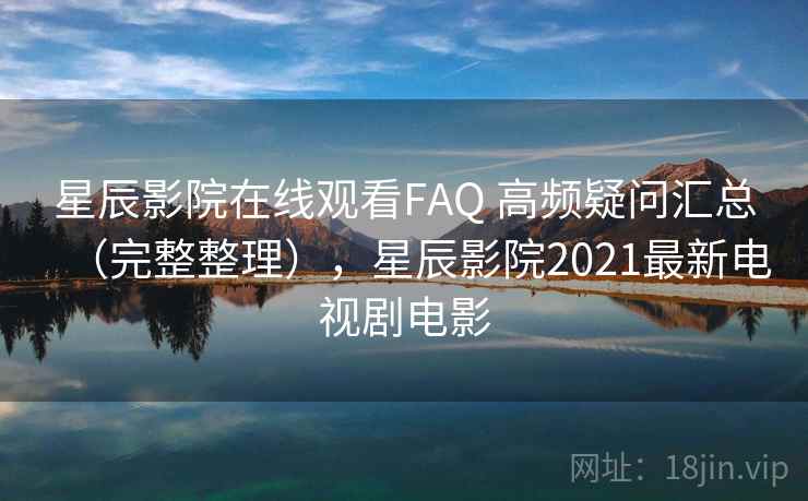 星辰影院在线观看FAQ 高频疑问汇总（完整整理），星辰影院2021最新电视剧电影