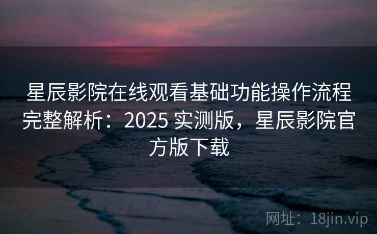 星辰影院在线观看基础功能操作流程完整解析：2025 实测版，星辰影院官方版下载