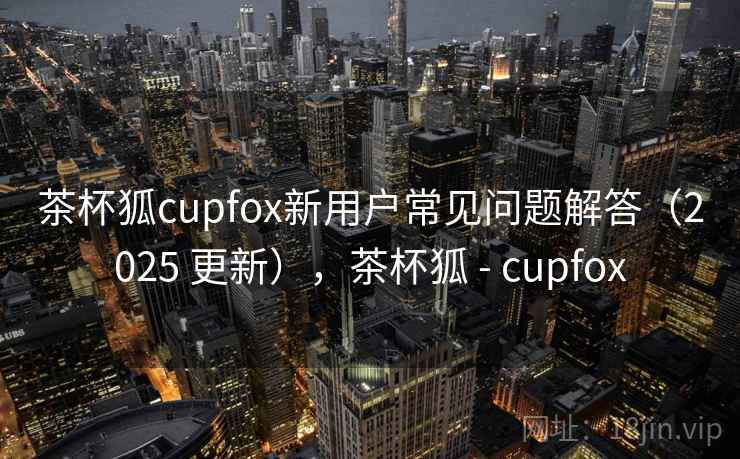 茶杯狐cupfox新用户常见问题解答（2025 更新），茶杯狐 - cupfox