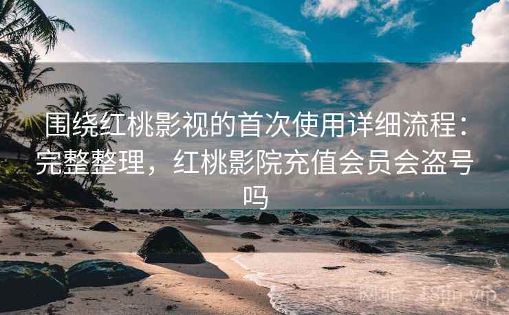 围绕红桃影视的首次使用详细流程：完整整理，红桃影院充值会员会盗号吗