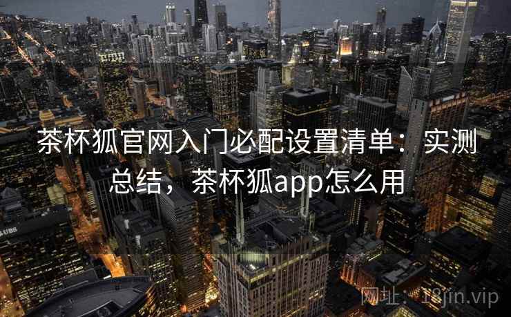 茶杯狐官网入门必配设置清单：实测总结，茶杯狐app怎么用