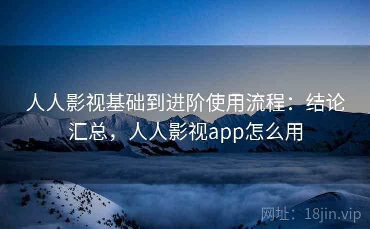 人人影视基础到进阶使用流程：结论汇总，人人影视app怎么用