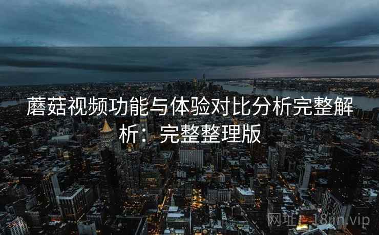 蘑菇视频功能与体验对比分析完整解析：完整整理版