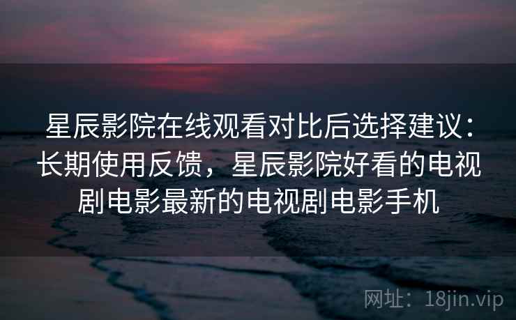 星辰影院在线观看对比后选择建议：长期使用反馈，星辰影院好看的电视剧电影最新的电视剧电影手机