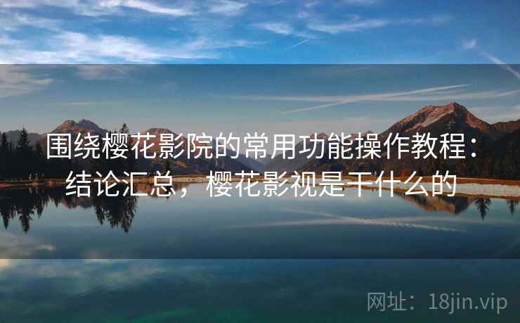 围绕樱花影院的常用功能操作教程：结论汇总，樱花影视是干什么的