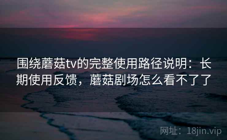 围绕蘑菇tv的完整使用路径说明：长期使用反馈，蘑菇剧场怎么看不了了