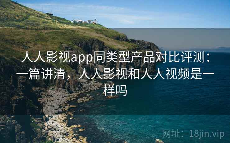 人人影视app同类型产品对比评测：一篇讲清，人人影视和人人视频是一样吗