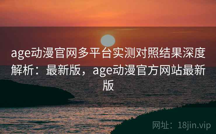 age动漫官网多平台实测对照结果深度解析：最新版，age动漫官方网站最新版