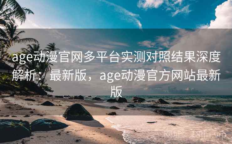 age动漫官网多平台实测对照结果深度解析：最新版，age动漫官方网站最新版