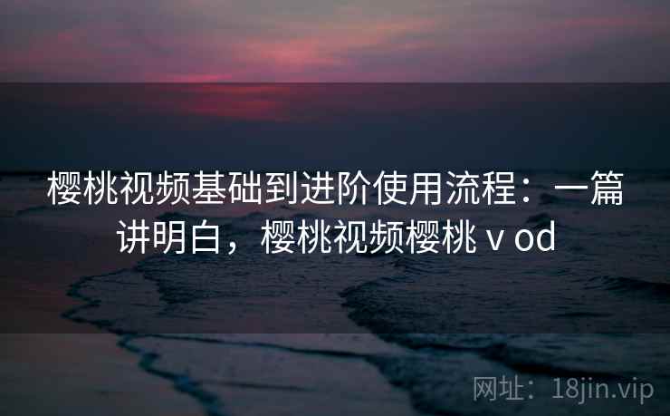 樱桃视频基础到进阶使用流程：一篇讲明白，樱桃视频樱桃ⅴod