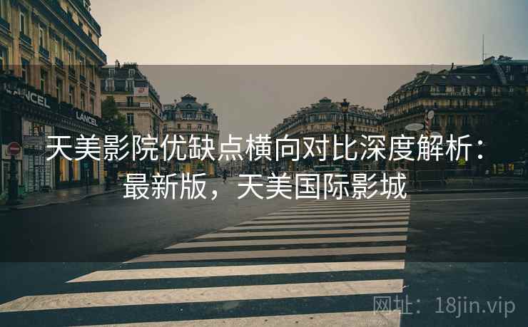 天美影院优缺点横向对比深度解析：最新版，天美国际影城