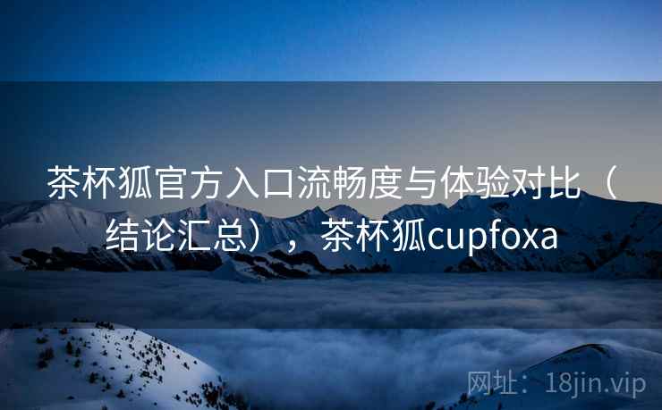 茶杯狐官方入口流畅度与体验对比（结论汇总），茶杯狐cupfoxa