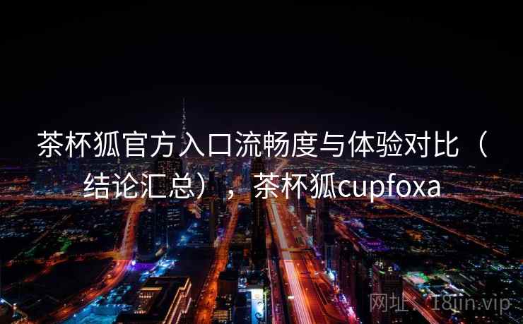 茶杯狐官方入口流畅度与体验对比（结论汇总），茶杯狐cupfoxa