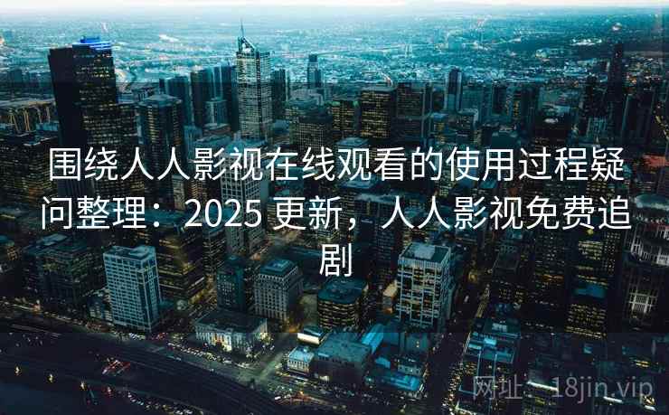 围绕人人影视在线观看的使用过程疑问整理：2025 更新，人人影视免费追剧