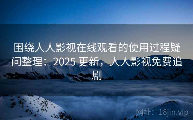 围绕人人影视在线观看的使用过程疑问整理：2025 更新，人人影视免费追剧