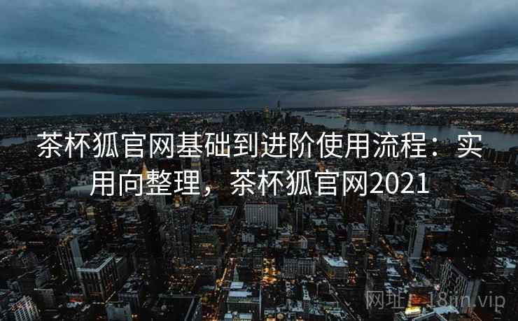 茶杯狐官网基础到进阶使用流程：实用向整理，茶杯狐官网2021