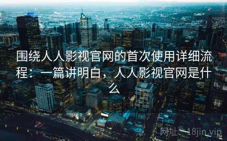 围绕人人影视官网的首次使用详细流程：一篇讲明白，人人影视官网是什么