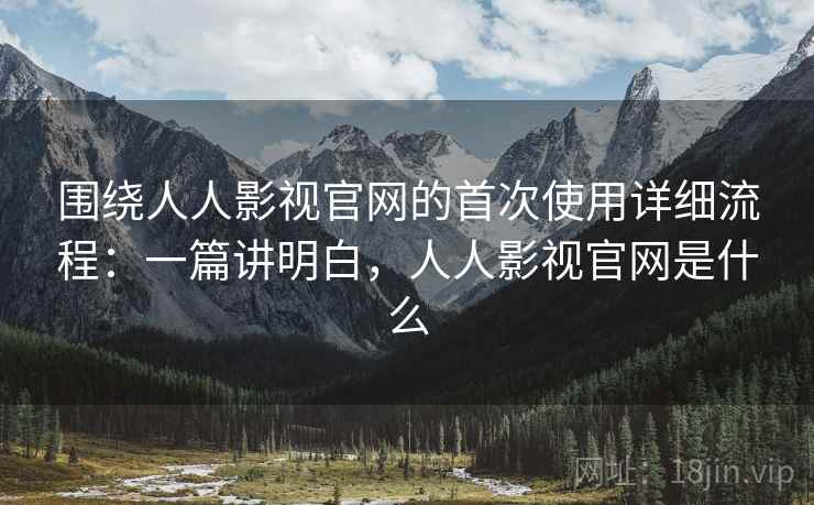 围绕人人影视官网的首次使用详细流程：一篇讲明白，人人影视官网是什么