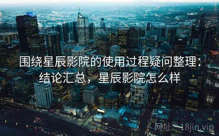 围绕星辰影院的使用过程疑问整理：结论汇总，星辰影院怎么样