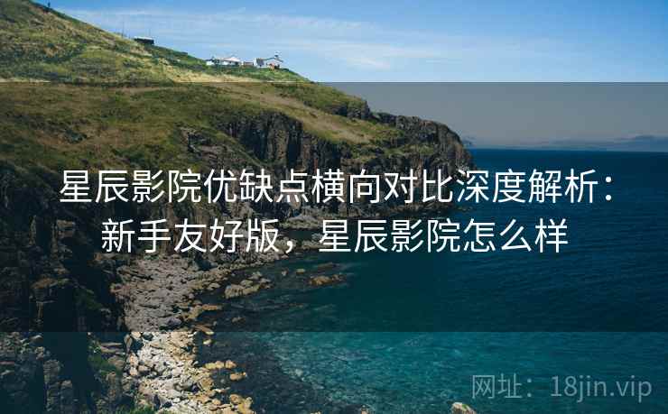 星辰影院优缺点横向对比深度解析：新手友好版，星辰影院怎么样