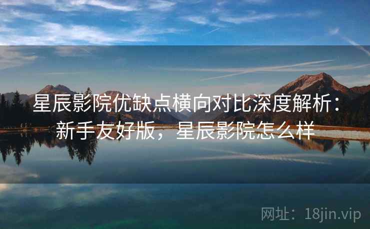 星辰影院优缺点横向对比深度解析：新手友好版，星辰影院怎么样