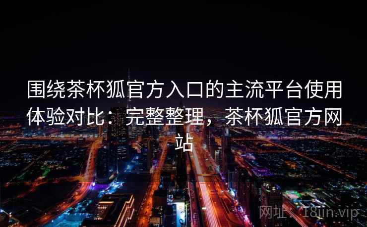 围绕茶杯狐官方入口的主流平台使用体验对比:完整整理,茶杯狐官方网站 围绕茶杯狐官方入口的主流平台使用体验对比:完整整理,茶杯狐官方网站