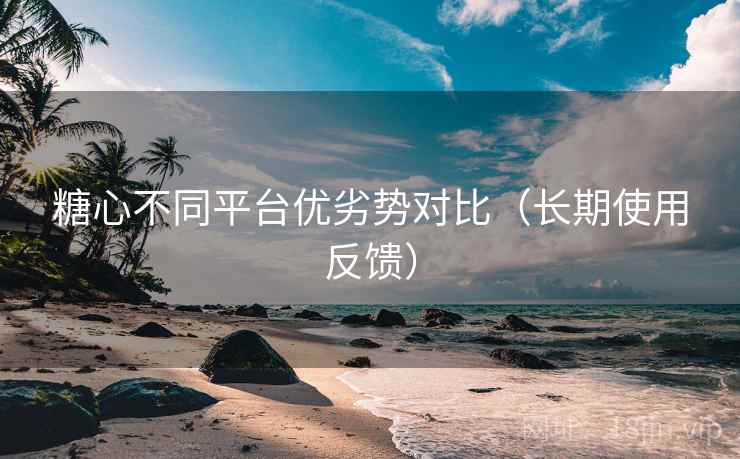 糖心不同平台优劣势对比（长期使用反馈）