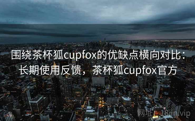 围绕茶杯狐cupfox的优缺点横向对比：长期使用反馈，茶杯狐cupfox官方
