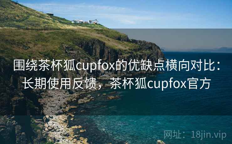 围绕茶杯狐cupfox的优缺点横向对比：长期使用反馈，茶杯狐cupfox官方