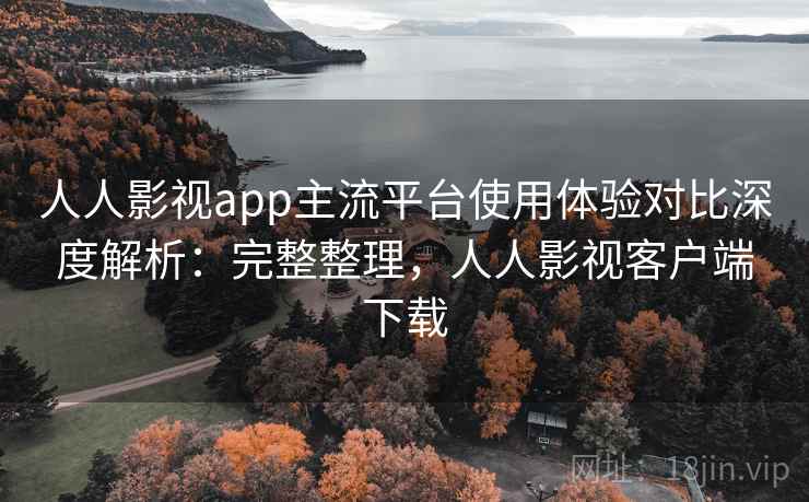 人人影视app主流平台使用体验对比深度解析：完整整理，人人影视客户端下载
