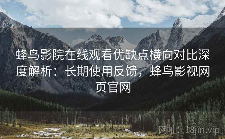 蜂鸟影院在线观看优缺点横向对比深度解析：长期使用反馈，蜂鸟影视网页官网