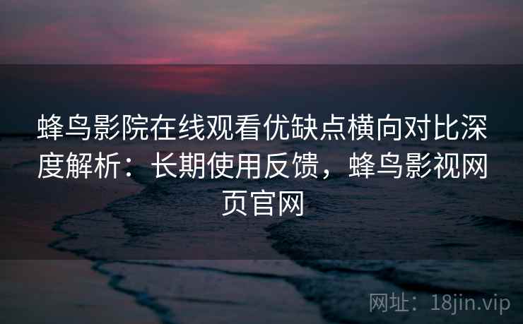 蜂鸟影院在线观看优缺点横向对比深度解析：长期使用反馈，蜂鸟影视网页官网