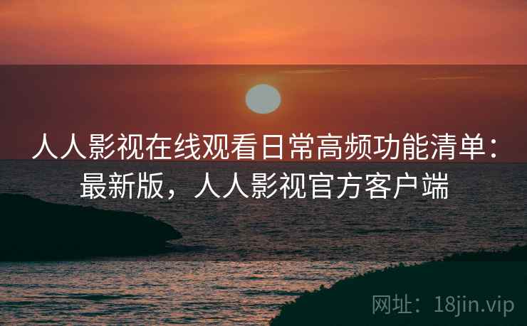 人人影视在线观看日常高频功能清单：最新版，人人影视官方客户端
