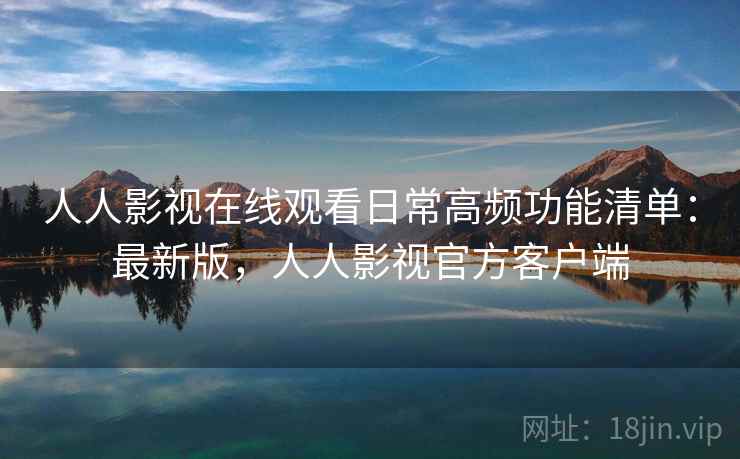 人人影视在线观看日常高频功能清单：最新版，人人影视官方客户端