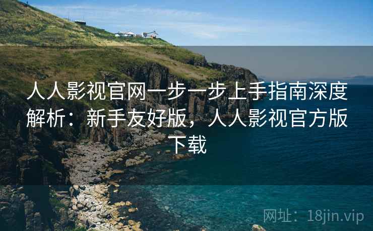 人人影视官网一步一步上手指南深度解析：新手友好版，人人影视官方版下载